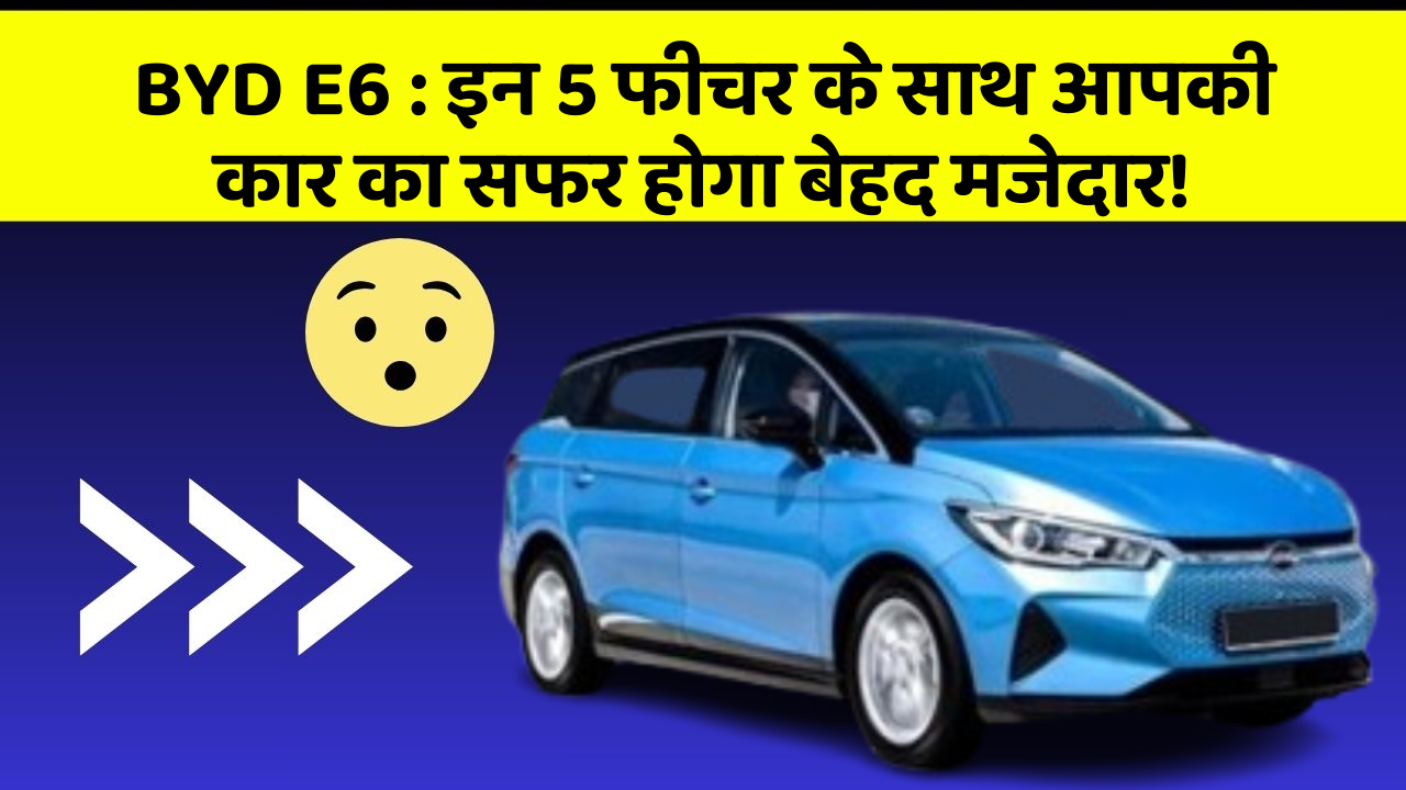 BYD E6: इन 5 फीचर के साथ आपकी कार का सफर होगा बेहद मजेदार!